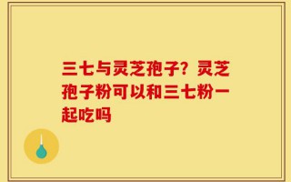 三七与灵芝孢子？灵芝孢子粉可以和三七粉一起吃吗
