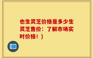 也生灵芝价格是多少生灵芝售价：了解市场实时价格！)
