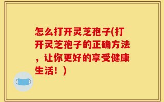 怎么打开灵芝孢子(打开灵芝孢子的正确方法，让你更好的享受健康生活！)