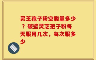 灵芝孢子粉空腹量多少 ？破壁灵芝孢子粉每天服用几次，每次服多少