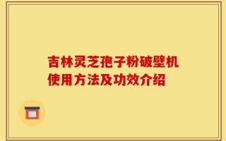 吉林灵芝孢子粉破壁机使用方法及功效介绍
