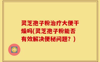灵芝孢子粉治疗大便干燥吗(灵芝孢子粉能否有效解决便秘问题？)