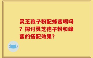 灵芝孢子粉配蜂蜜喝吗？探讨灵芝孢子粉和蜂蜜的搭配效果？
