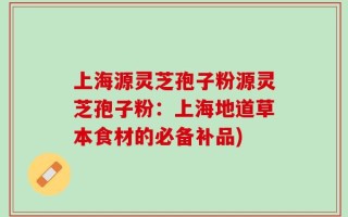 上海源灵芝孢子粉源灵芝孢子粉：上海地道草本食材的必备补品)