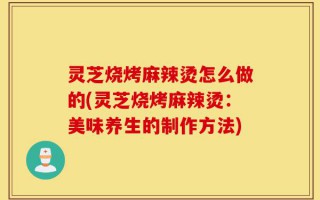 灵芝烧烤麻辣烫怎么做的(灵芝烧烤麻辣烫：美味养生的制作方法)
