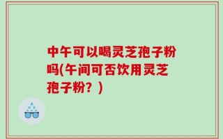 中午可以喝灵芝孢子粉吗(午间可否饮用灵芝孢子粉？)