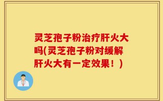 灵芝孢子粉治疗肝火大吗(灵芝孢子粉对缓解肝火大有一定效果！)