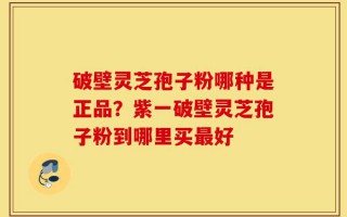 破壁灵芝孢子粉哪种是正品？紫一破壁灵芝孢子粉到哪里买最好