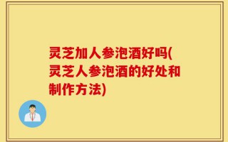 灵芝加人参泡酒好吗(灵芝人参泡酒的好处和制作方法)