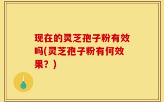 现在的灵芝孢子粉有效吗(灵芝孢子粉有何效果？)