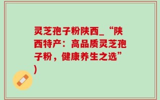 灵芝孢子粉陕西_“陕西特产：高品质灵芝孢子粉，健康养生之选”)