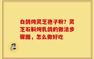 白鸽炖灵芝孢子粉？灵芝石斛炖乳鸽的做法步骤图，怎么做好吃