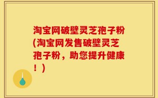 淘宝网破壁灵芝孢子粉(淘宝网发售破壁灵芝孢子粉，助您提升健康！)
