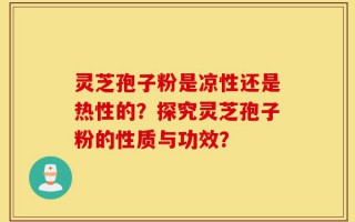 灵芝孢子粉是凉性还是热性的？探究灵芝孢子粉的性质与功效？