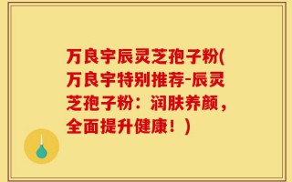 万良宇辰灵芝孢子粉(万良宇特别推荐-辰灵芝孢子粉：润肤养颜，全面提升健康！)