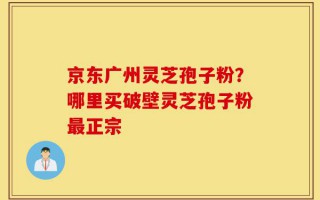 京东广州灵芝孢子粉？哪里买破壁灵芝孢子粉最正宗