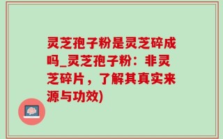 灵芝孢子粉是灵芝碎成吗_灵芝孢子粉：非灵芝碎片，了解其真实来源与功效)