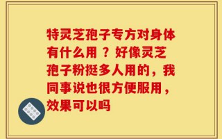 特灵芝孢子专方对身体有什么用 ？好像灵芝孢子粉挺多人用的，我同事说也很方便服用，效果可以吗