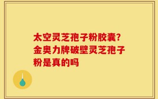 太空灵芝孢子粉胶囊？金奥力牌破壁灵芝孢子粉是真的吗