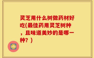 灵芝用什么树做药材好吃(最佳药用灵芝树种，且味道美妙的是哪一种？)