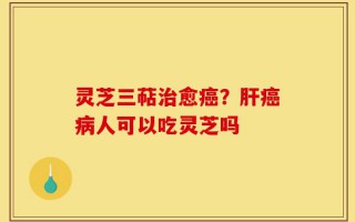 灵芝三萜治愈癌？肝癌病人可以吃灵芝吗