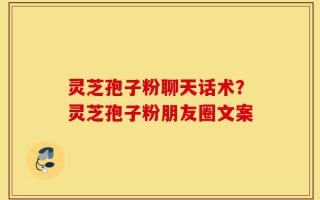 灵芝孢子粉聊天话术？灵芝孢子粉朋友圈文案