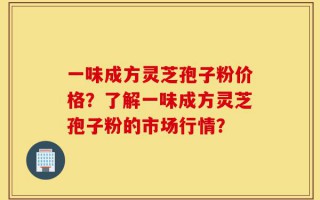 一味成方灵芝孢子粉价格？了解一味成方灵芝孢子粉的市场行情？