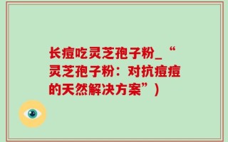 长痘吃灵芝孢子粉_“灵芝孢子粉：对抗痘痘的天然解决方案”)