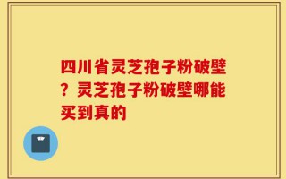 四川省灵芝孢子粉破壁？灵芝孢子粉破壁哪能买到真的