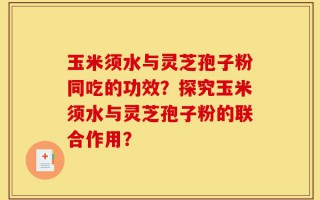 玉米须水与灵芝孢子粉同吃的功效？探究玉米须水与灵芝孢子粉的联合作用？