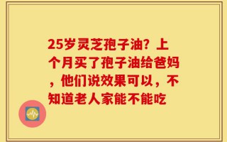 25岁灵芝孢子油？上个月买了孢子油给爸妈，他们说效果可以，不知道老人家能不能吃