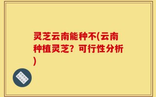 灵芝云南能种不(云南种植灵芝？可行性分析)