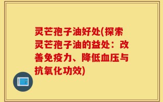 灵芒孢子油好处(探索灵芒孢子油的益处：改善免疫力、降低血压与抗氧化功效)