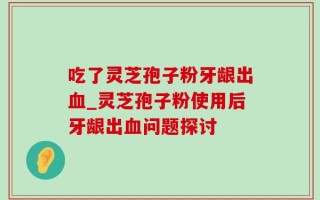 吃了灵芝孢子粉牙龈出血_灵芝孢子粉使用后牙龈出血问题探讨