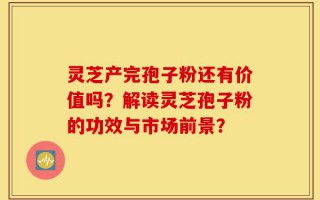 灵芝产完孢子粉还有价值吗？解读灵芝孢子粉的功效与市场前景？