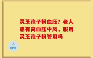 灵芝孢子粉血压？老人患有高血压中风，服用灵芝孢子粉管用吗