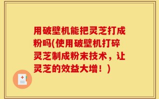 用破壁机能把灵芝打成粉吗(使用破壁机打碎灵芝制成粉末技术，让灵芝的效益大增！)