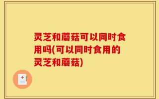 灵芝和蘑菇可以同时食用吗(可以同时食用的灵芝和蘑菇)