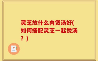 灵芝放什么肉煲汤好(如何搭配灵芝一起煲汤？)