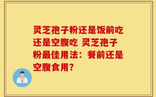 灵芝孢子粉还是饭前吃还是空腹吃 灵芝孢子粉最佳用法：餐前还是空腹食用？