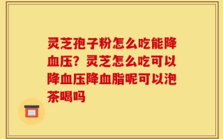 灵芝孢子粉怎么吃能降血压？灵芝怎么吃可以降血压降血脂呢可以泡茶喝吗