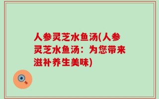 人参灵芝水鱼汤(人参灵芝水鱼汤：为您带来滋补养生美味)