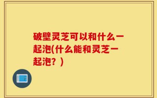 破壁灵芝可以和什么一起泡(什么能和灵芝一起泡？)
