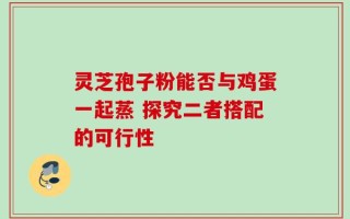 灵芝孢子粉能否与鸡蛋一起蒸 探究二者搭配的可行性