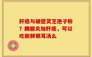 肝癌与破壁灵芝孢子粉？胰腺炎加肝癌，可以吃新鲜银耳汤么
