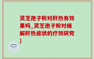 灵芝孢子粉对肝热有效果吗_灵芝孢子粉对缓解肝热症状的疗效研究)