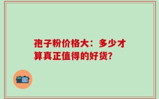 孢子粉价格大：多少才算真正值得的好货？