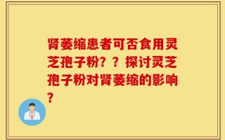 肾萎缩患者可否食用灵芝孢子粉？？探讨灵芝孢子粉对肾萎缩的影响？