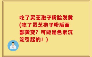 吃了灵芝孢子粉脸发黄(吃了灵芝孢子粉后面部黄变？可能是色素沉淀引起的！)