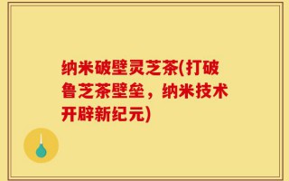 纳米破壁灵芝茶(打破鲁芝茶壁垒，纳米技术开辟新纪元)